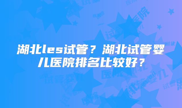 湖北les试管?湖北试管婴儿医院排名比较好?
