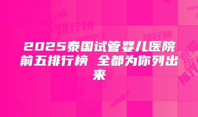 2025泰国试管婴儿医院前五排行榜 全都为你列出来