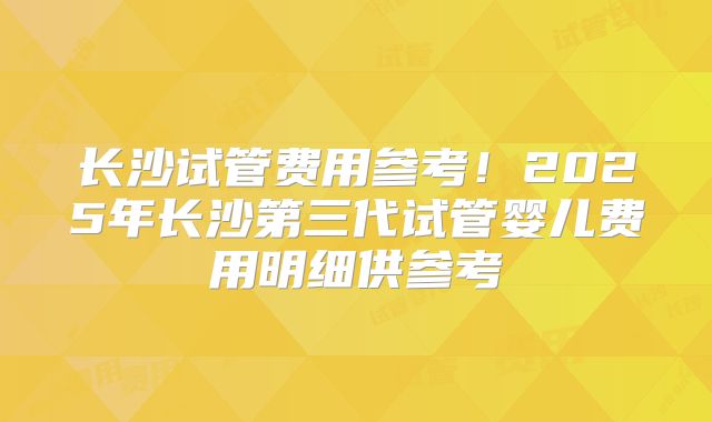 长沙试管费用参考！2025年长沙第三代试管婴儿费用明细供参考