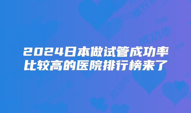 2024日本做试管成功率比较高的医院排行榜来了