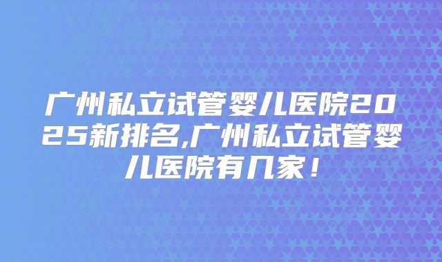 广州私立试管婴儿医院2025新排名,广州私立试管婴儿医院有几家！