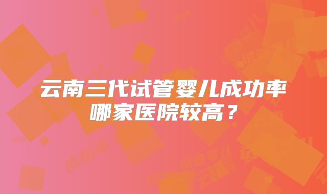 云南三代试管婴儿成功率哪家医院较高？