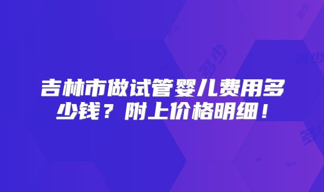 吉林市做试管婴儿费用多少钱?附上价格明细!