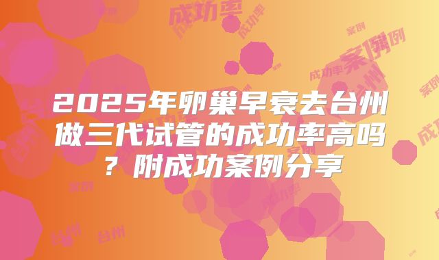 2025年卵巢早衰去台州做三代试管的成功率高吗?附成功案例分享