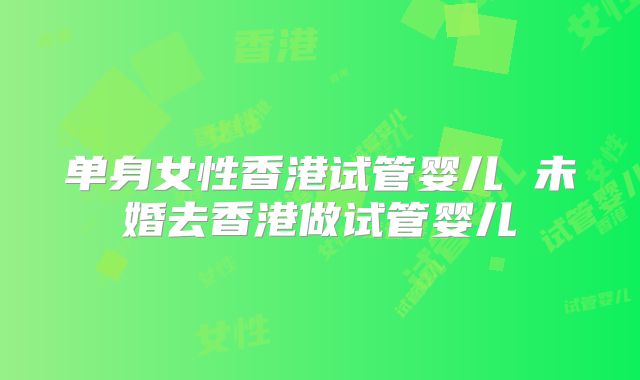 单身女性香港试管婴儿 未婚去香港做试管婴儿