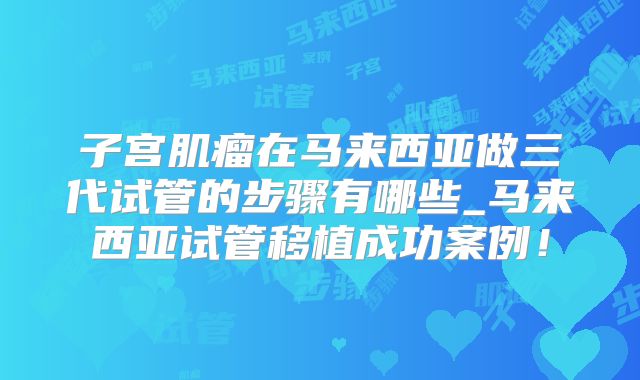 子宫肌瘤在马来西亚做三代试管的步骤有哪些_马来西亚试管移植成功案例！