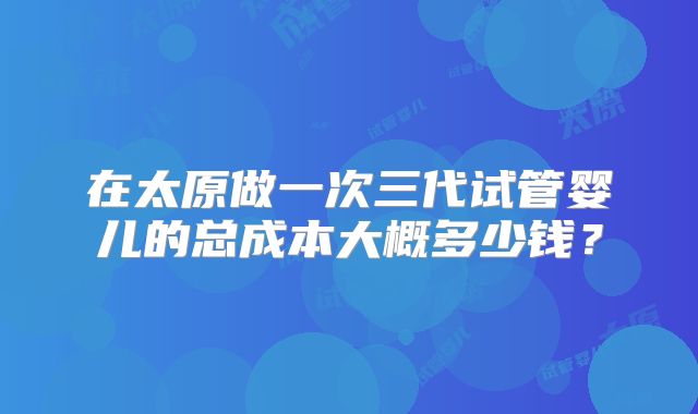 在太原做一次三代试管婴儿的总成本大概多少钱？