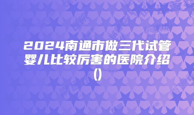 2024南通市做三代试管婴儿比较厉害的医院介绍()