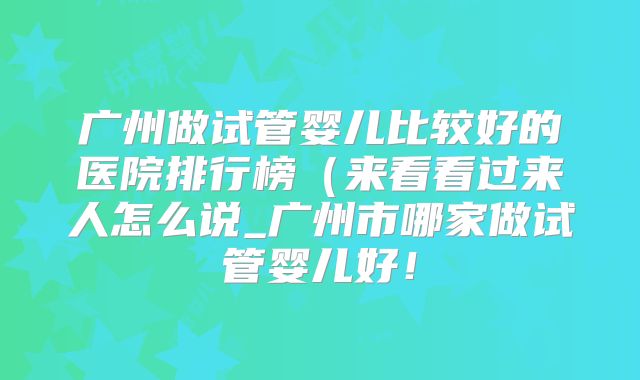 广州做试管婴儿比较好的医院排行榜（来看看过来人怎么说_广州市哪家做试管婴儿好！