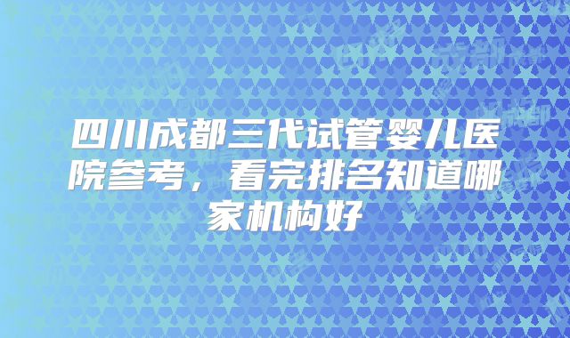 四川成都三代试管婴儿医院参考,看完排名知道哪家机构好