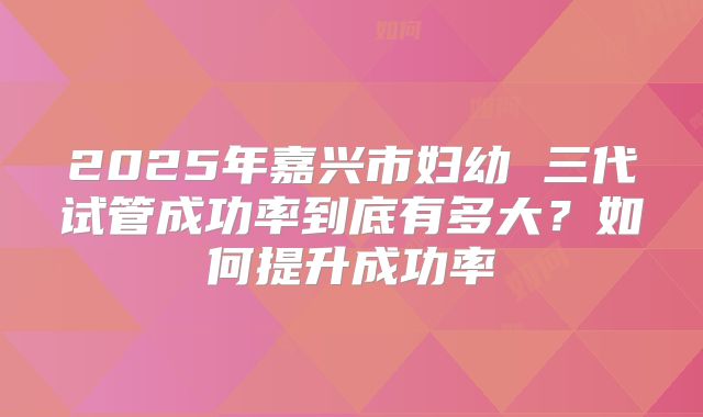 2025年嘉兴市妇幼 三代试管成功率到底有多大？如何提升成功率
