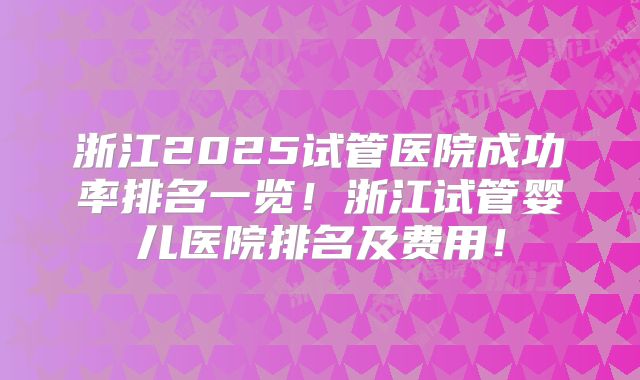 浙江2025试管医院成功率排名一览!浙江试管婴儿医院排名及费用!