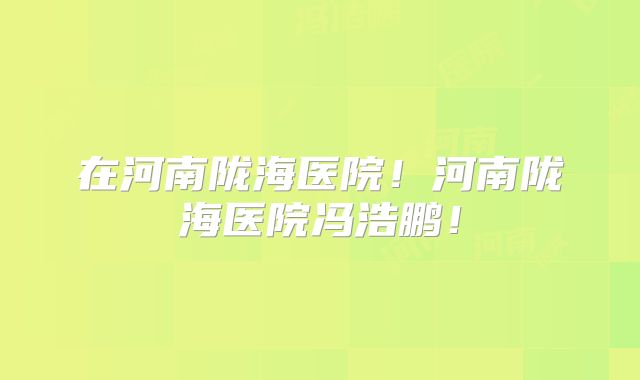 在河南陇海医院！河南陇海医院冯浩鹏！