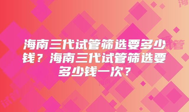 海南三代试管筛选要多少钱?海南三代试管筛选要多少钱一次?