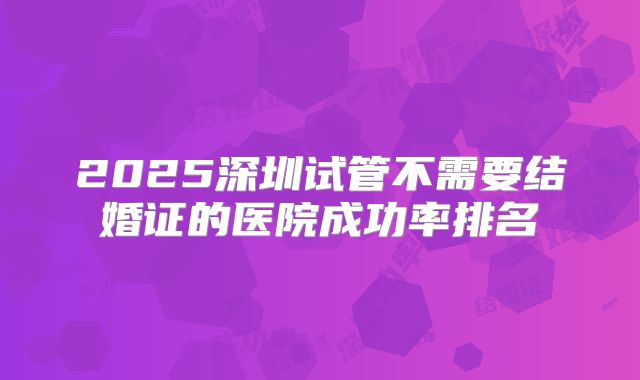 2025深圳试管不需要结婚证的医院成功率排名