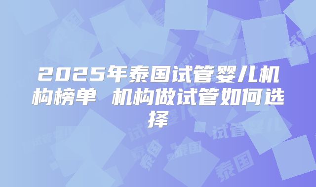 2025年泰国试管婴儿机构榜单 机构做试管如何选择