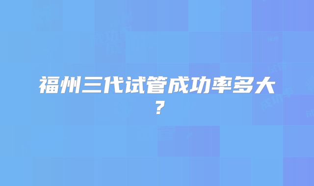 福州三代试管成功率多大？