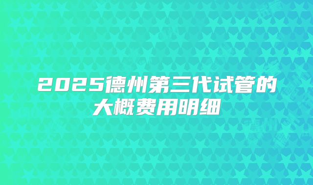 2025德州第三代试管的大概费用明细