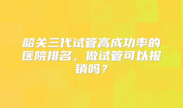 韶关三代试管高成功率的医院排名，做试管可以报销吗？