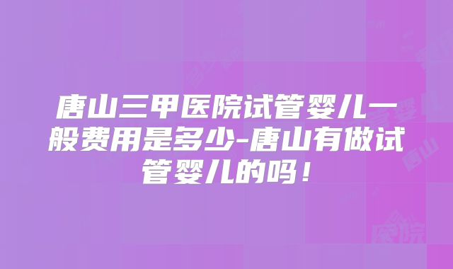 唐山三甲医院试管婴儿一般费用是多少-唐山有做试管婴儿的吗!