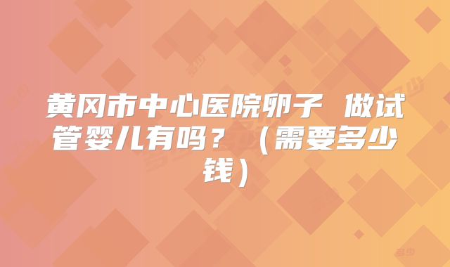 黄冈市中心医院卵子 做试管婴儿有吗?(需要多少钱)