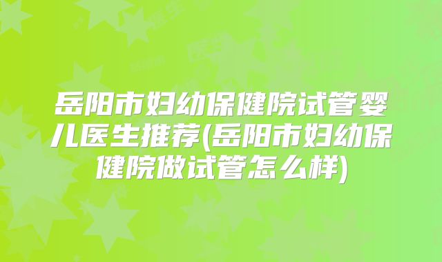 岳阳市妇幼保健院试管婴儿医生推荐(岳阳市妇幼保健院做试管怎么样)
