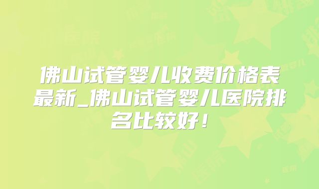 佛山试管婴儿收费价格表最新_佛山试管婴儿医院排名比较好！