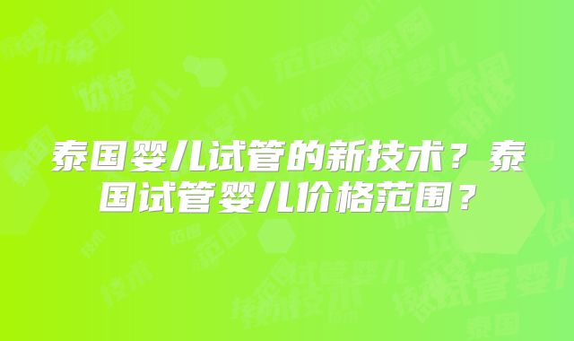 泰国婴儿试管的新技术？泰国试管婴儿价格范围？