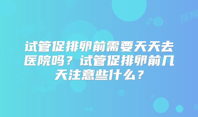 试管促排卵前需要天天去医院吗？试管促排卵前几天注意些什么？