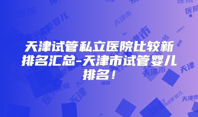 天津试管私立医院比较新排名汇总-天津市试管婴儿排名!