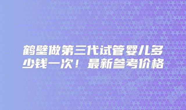 鹤壁做第三代试管婴儿多少钱一次！最新参考价格