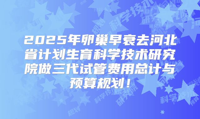 2025年卵巢早衰去河北省计划生育科学技术研究院做三代试管费用总计与预算规划！