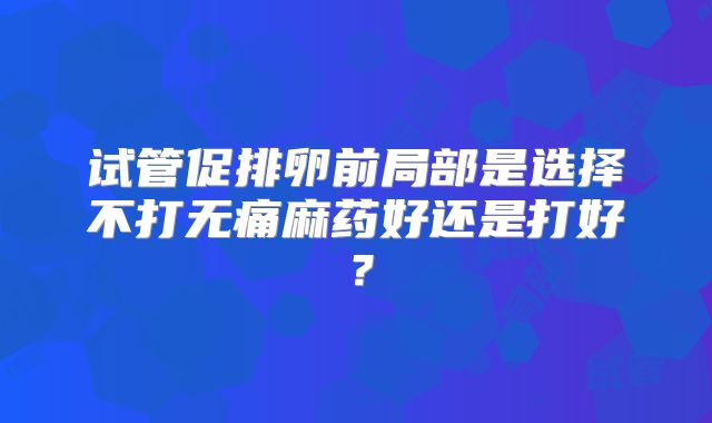 试管促排卵前局部是选择不打无痛麻药好还是打好？