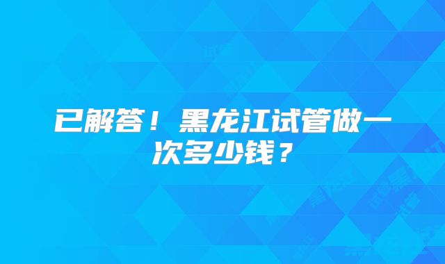 已解答！黑龙江试管做一次多少钱？