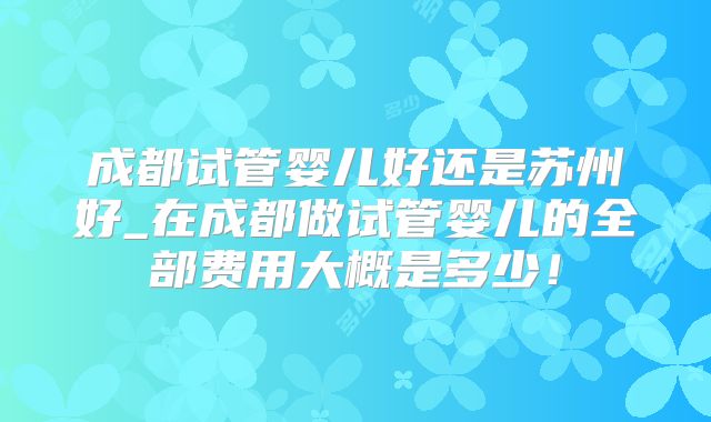 成都试管婴儿好还是苏州好_在成都做试管婴儿的全部费用大概是多少！