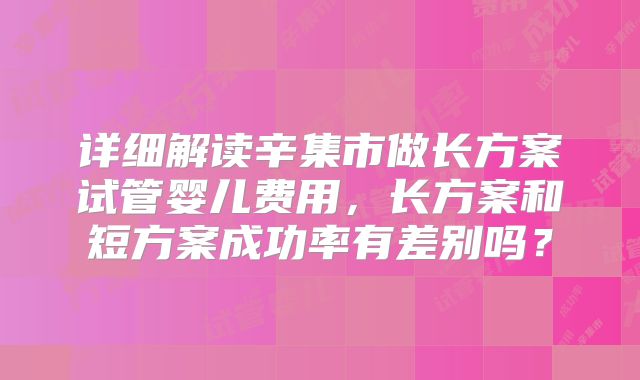 详细解读辛集市做长方案试管婴儿费用,长方案和短方案成功率有差别吗?