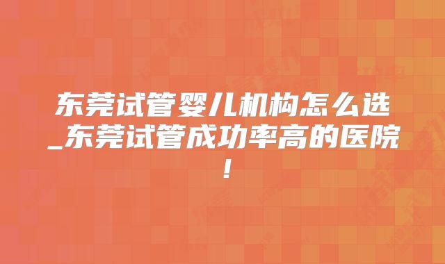 东莞试管婴儿机构怎么选_东莞试管成功率高的医院！