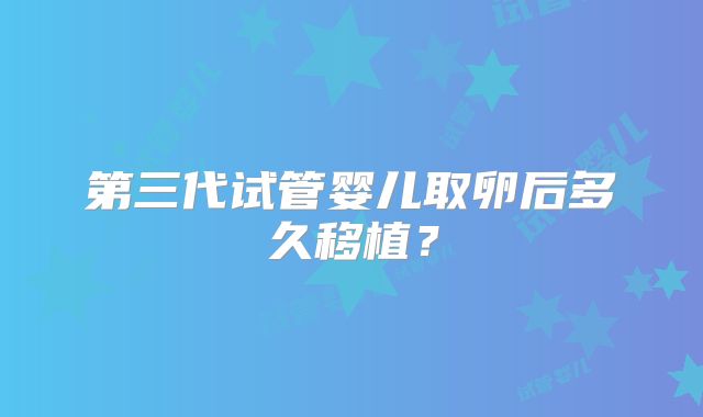第三代试管婴儿取卵后多久移植？