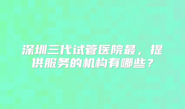 深圳三代试管医院最，提供服务的机构有哪些？