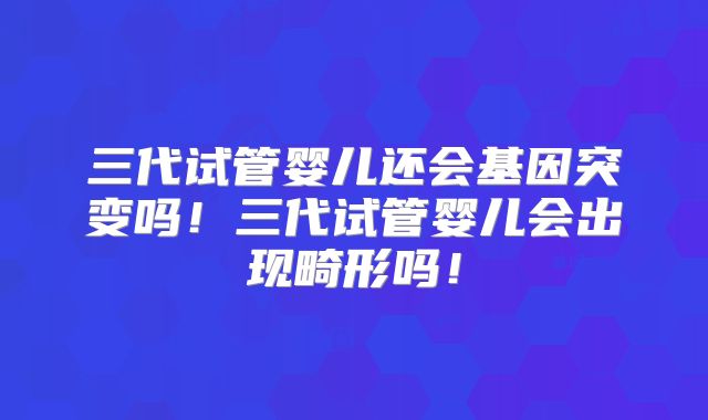 三代试管婴儿还会基因突变吗！三代试管婴儿会出现畸形吗！