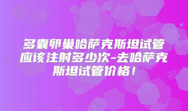 多囊卵巢哈萨克斯坦试管应该注射多少次-去哈萨克斯坦试管价格！