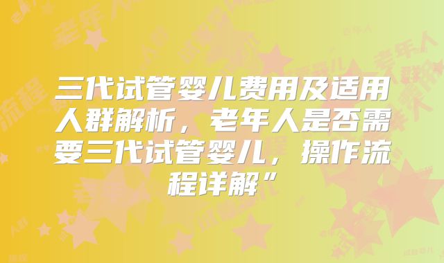 三代试管婴儿费用及适用人群解析，老年人是否需要三代试管婴儿，操作流程详解”