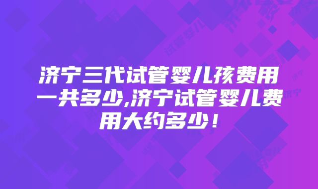 济宁三代试管婴儿孩费用一共多少,济宁试管婴儿费用大约多少！