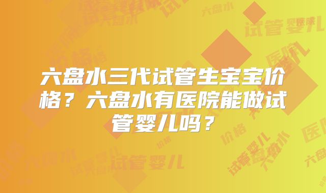 六盘水三代试管生宝宝价格?六盘水有医院能做试管婴儿吗?