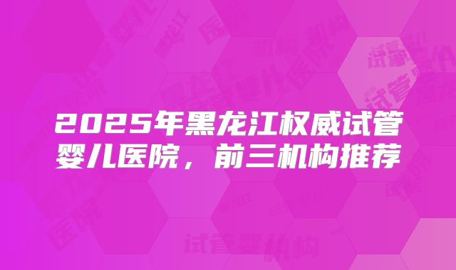 2025年黑龙江权威试管婴儿医院，前三机构推荐