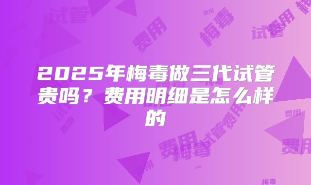 2025年梅毒做三代试管贵吗？费用明细是怎么样的