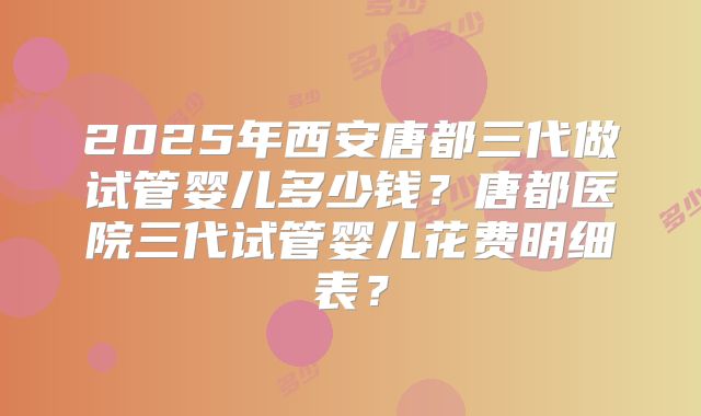 2025年西安唐都三代做试管婴儿多少钱？唐都医院三代试管婴儿花费明细表？