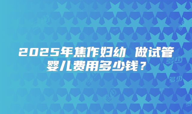 2025年焦作妇幼 做试管婴儿费用多少钱？
