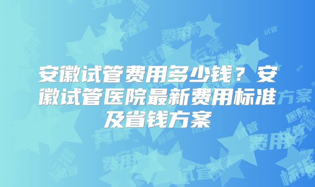 安徽试管费用多少钱？安徽试管医院最新费用标准及省钱方案