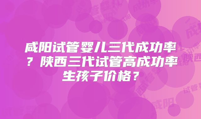 咸阳试管婴儿三代成功率?陕西三代试管高成功率生孩子价格?